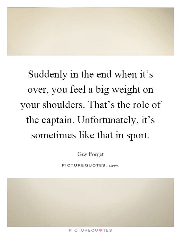 Suddenly in the end when it's over, you feel a big weight on your shoulders. That's the role of the captain. Unfortunately, it's sometimes like that in sport Picture Quote #1