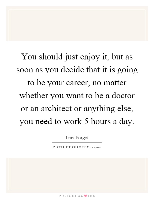 You should just enjoy it, but as soon as you decide that it is going to be your career, no matter whether you want to be a doctor or an architect or anything else, you need to work 5 hours a day Picture Quote #1