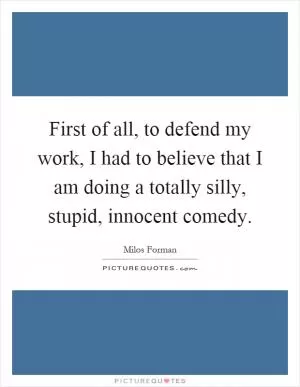 First of all, to defend my work, I had to believe that I am doing a totally silly, stupid, innocent comedy Picture Quote #1