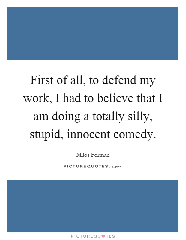 First of all, to defend my work, I had to believe that I am doing a totally silly, stupid, innocent comedy Picture Quote #1