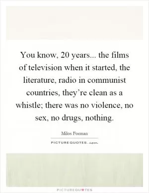 You know, 20 years... the films of television when it started, the literature, radio in communist countries, they’re clean as a whistle; there was no violence, no sex, no drugs, nothing Picture Quote #1