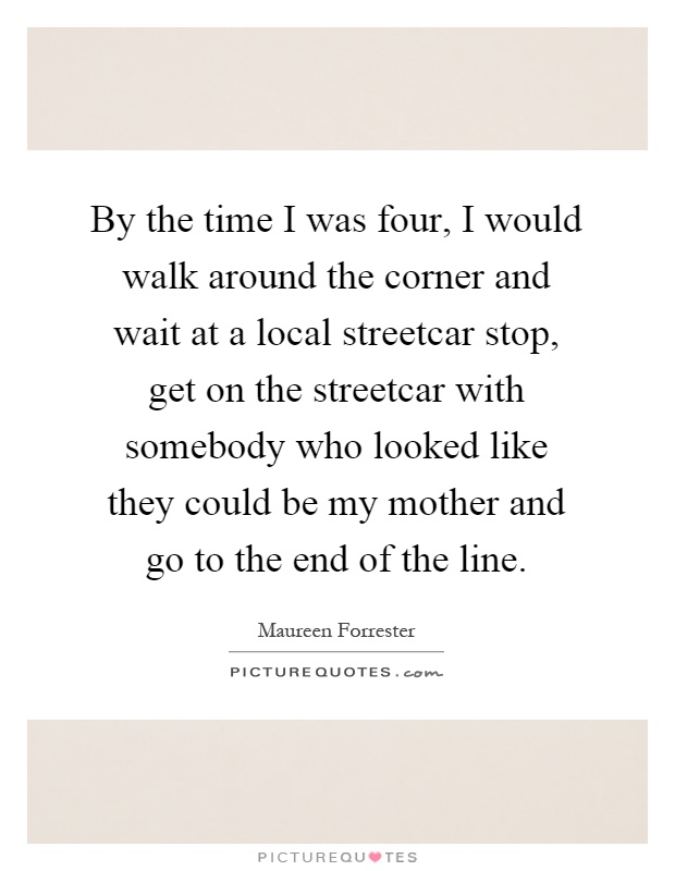 By the time I was four, I would walk around the corner and wait at a local streetcar stop, get on the streetcar with somebody who looked like they could be my mother and go to the end of the line Picture Quote #1