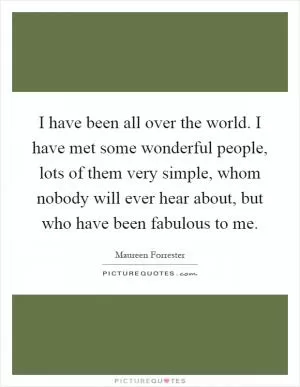 I have been all over the world. I have met some wonderful people, lots of them very simple, whom nobody will ever hear about, but who have been fabulous to me Picture Quote #1