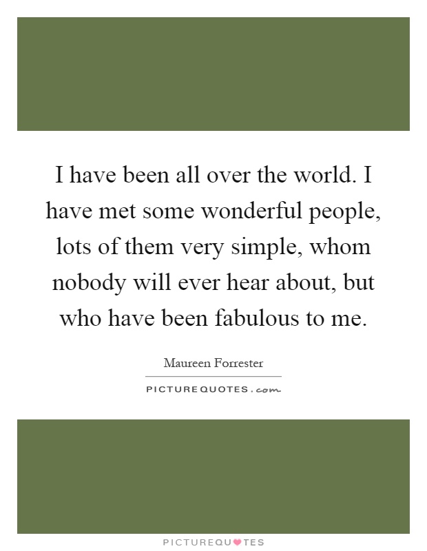 I have been all over the world. I have met some wonderful people, lots of them very simple, whom nobody will ever hear about, but who have been fabulous to me Picture Quote #1