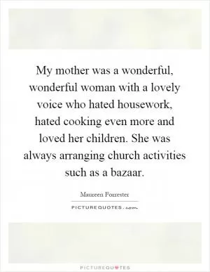 My mother was a wonderful, wonderful woman with a lovely voice who hated housework, hated cooking even more and loved her children. She was always arranging church activities such as a bazaar Picture Quote #1