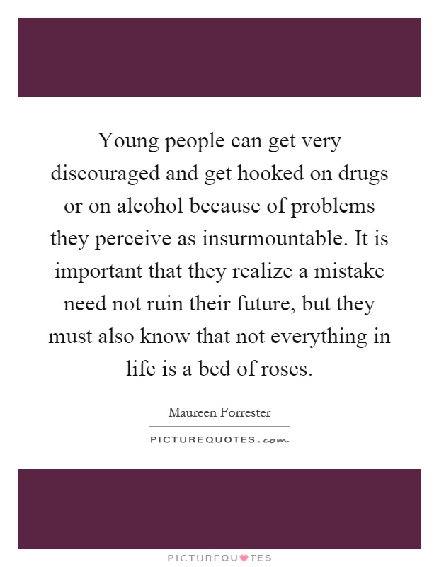 Young people can get very discouraged and get hooked on drugs or on alcohol because of problems they perceive as insurmountable. It is important that they realize a mistake need not ruin their future, but they must also know that not everything in life is a bed of roses Picture Quote #1
