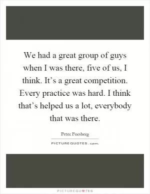 We had a great group of guys when I was there, five of us, I think. It’s a great competition. Every practice was hard. I think that’s helped us a lot, everybody that was there Picture Quote #1