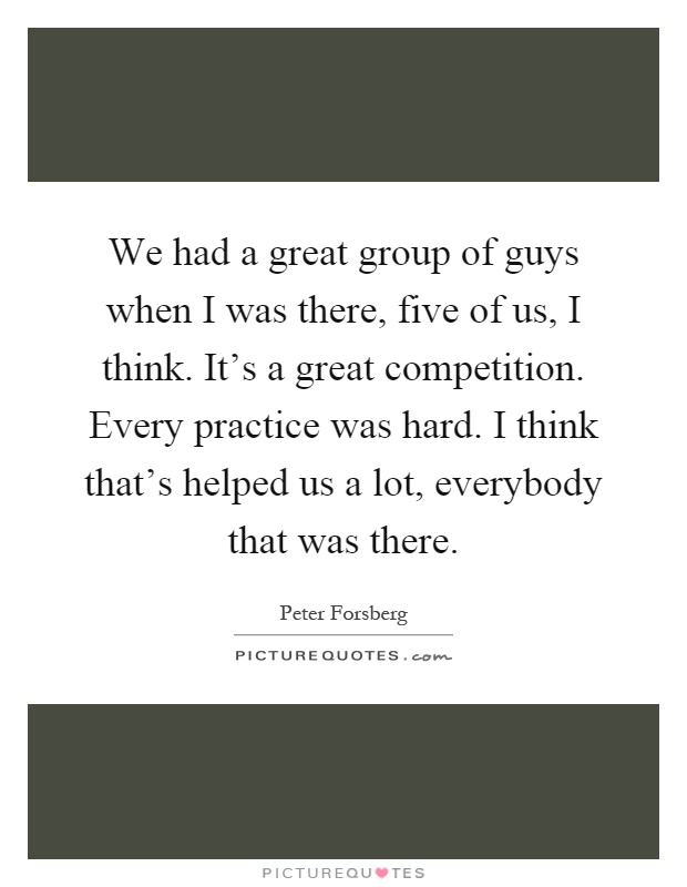 We had a great group of guys when I was there, five of us, I think. It's a great competition. Every practice was hard. I think that's helped us a lot, everybody that was there Picture Quote #1