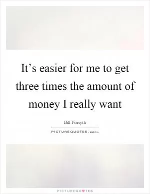 It’s easier for me to get three times the amount of money I really want Picture Quote #1