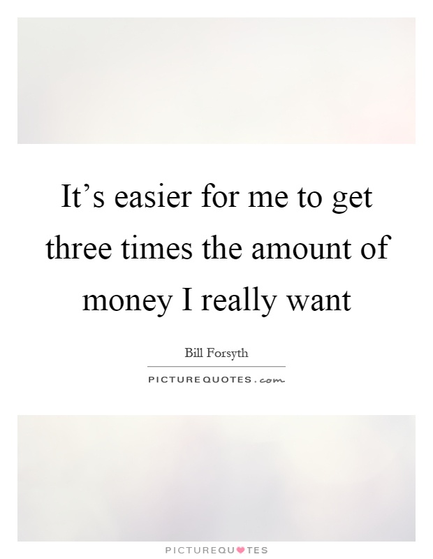 It's easier for me to get three times the amount of money I really want Picture Quote #1
