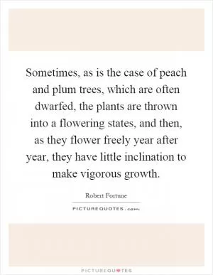 Sometimes, as is the case of peach and plum trees, which are often dwarfed, the plants are thrown into a flowering states, and then, as they flower freely year after year, they have little inclination to make vigorous growth Picture Quote #1