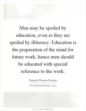 Men may be spoiled by education, even as they are spoiled by illiteracy. Education is the preparation of the mind for future work, hence men should be educated with special reference to the work Picture Quote #1