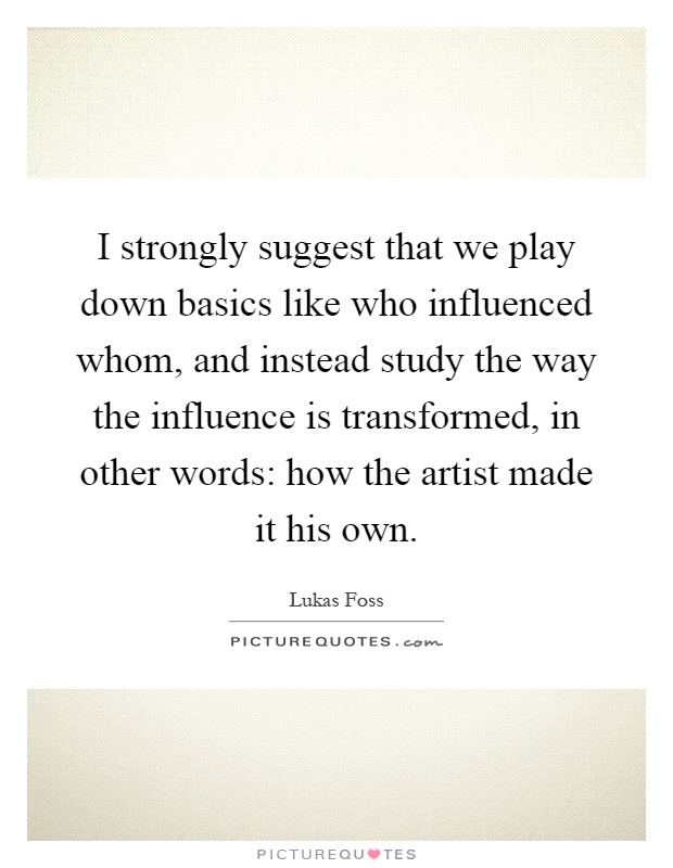 I strongly suggest that we play down basics like who influenced whom, and instead study the way the influence is transformed, in other words: how the artist made it his own Picture Quote #1