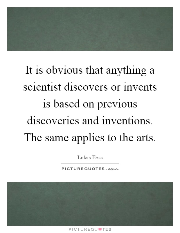 It is obvious that anything a scientist discovers or invents is based on previous discoveries and inventions. The same applies to the arts Picture Quote #1