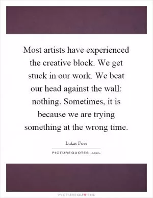 Most artists have experienced the creative block. We get stuck in our work. We beat our head against the wall: nothing. Sometimes, it is because we are trying something at the wrong time Picture Quote #1