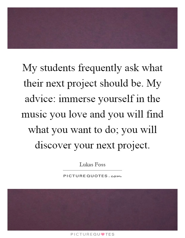 My students frequently ask what their next project should be. My advice: immerse yourself in the music you love and you will find what you want to do; you will discover your next project Picture Quote #1