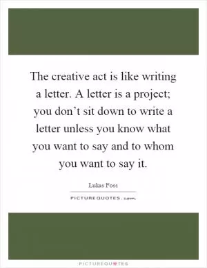 The creative act is like writing a letter. A letter is a project; you don’t sit down to write a letter unless you know what you want to say and to whom you want to say it Picture Quote #1
