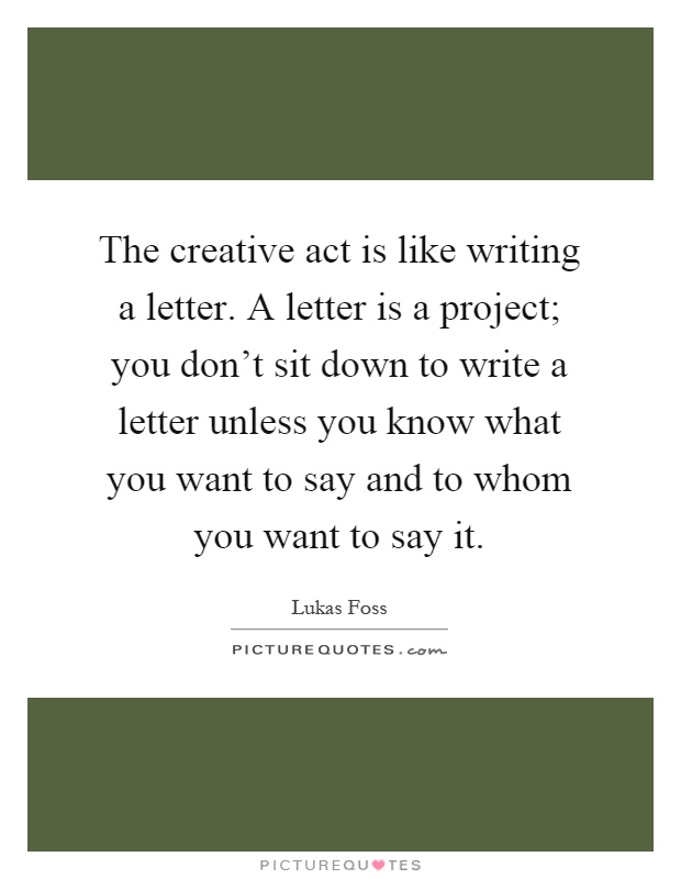 The creative act is like writing a letter. A letter is a project; you don't sit down to write a letter unless you know what you want to say and to whom you want to say it Picture Quote #1