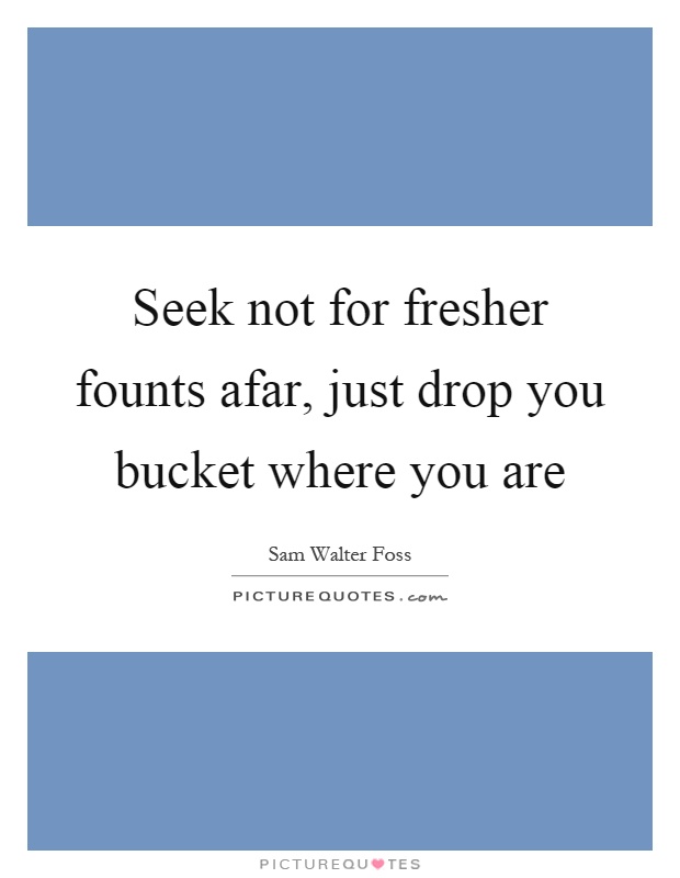 Seek not for fresher founts afar, just drop you bucket where you are Picture Quote #1