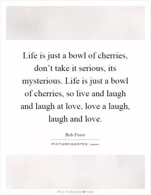 Life is just a bowl of cherries, don’t take it serious, its mysterious. Life is just a bowl of cherries, so live and laugh and laugh at love, love a laugh, laugh and love Picture Quote #1