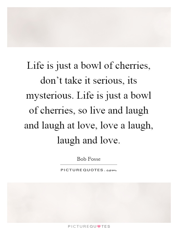 Life is just a bowl of cherries, don't take it serious, its mysterious. Life is just a bowl of cherries, so live and laugh and laugh at love, love a laugh, laugh and love Picture Quote #1
