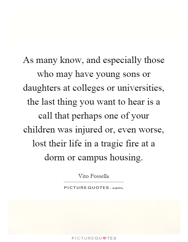 As many know, and especially those who may have young sons or daughters at colleges or universities, the last thing you want to hear is a call that perhaps one of your children was injured or, even worse, lost their life in a tragic fire at a dorm or campus housing Picture Quote #1