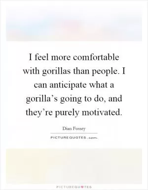 I feel more comfortable with gorillas than people. I can anticipate what a gorilla’s going to do, and they’re purely motivated Picture Quote #1