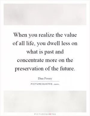 When you realize the value of all life, you dwell less on what is past and concentrate more on the preservation of the future Picture Quote #1