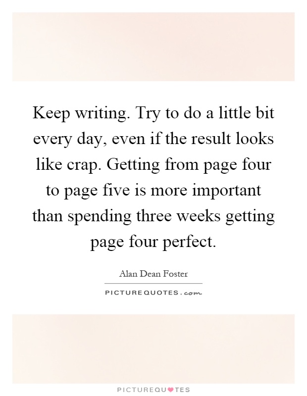 Keep writing. Try to do a little bit every day, even if the result looks like crap. Getting from page four to page five is more important than spending three weeks getting page four perfect Picture Quote #1