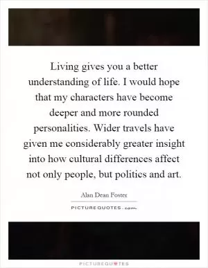 Living gives you a better understanding of life. I would hope that my characters have become deeper and more rounded personalities. Wider travels have given me considerably greater insight into how cultural differences affect not only people, but politics and art Picture Quote #1