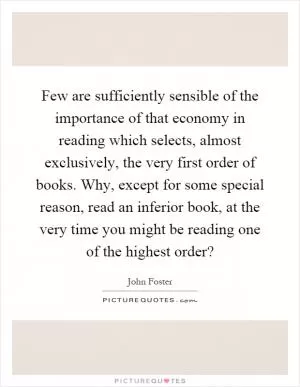 Few are sufficiently sensible of the importance of that economy in reading which selects, almost exclusively, the very first order of books. Why, except for some special reason, read an inferior book, at the very time you might be reading one of the highest order? Picture Quote #1