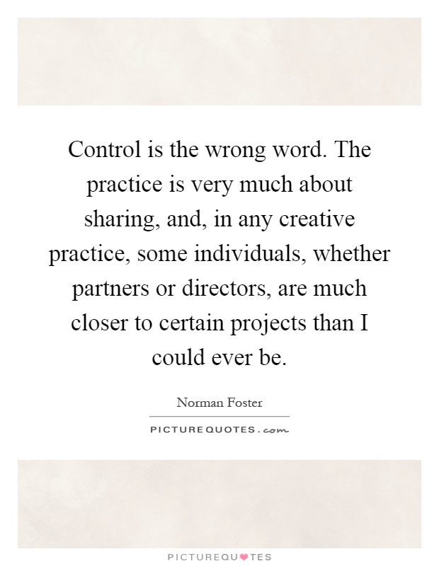 Control is the wrong word. The practice is very much about sharing, and, in any creative practice, some individuals, whether partners or directors, are much closer to certain projects than I could ever be Picture Quote #1