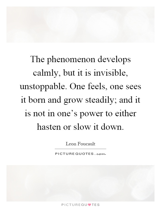 The phenomenon develops calmly, but it is invisible, unstoppable. One feels, one sees it born and grow steadily; and it is not in one's power to either hasten or slow it down Picture Quote #1