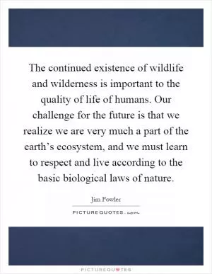 The continued existence of wildlife and wilderness is important to the quality of life of humans. Our challenge for the future is that we realize we are very much a part of the earth’s ecosystem, and we must learn to respect and live according to the basic biological laws of nature Picture Quote #1