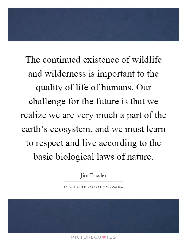 The continued existence of wildlife and wilderness is important to the quality of life of humans. Our challenge for the future is that we realize we are very much a part of the earth's ecosystem, and we must learn to respect and live according to the basic biological laws of nature Picture Quote #1