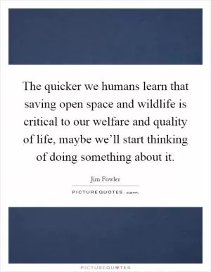 The quicker we humans learn that saving open space and wildlife is critical to our welfare and quality of life, maybe we’ll start thinking of doing something about it Picture Quote #1