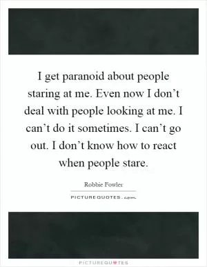 I get paranoid about people staring at me. Even now I don’t deal with people looking at me. I can’t do it sometimes. I can’t go out. I don’t know how to react when people stare Picture Quote #1