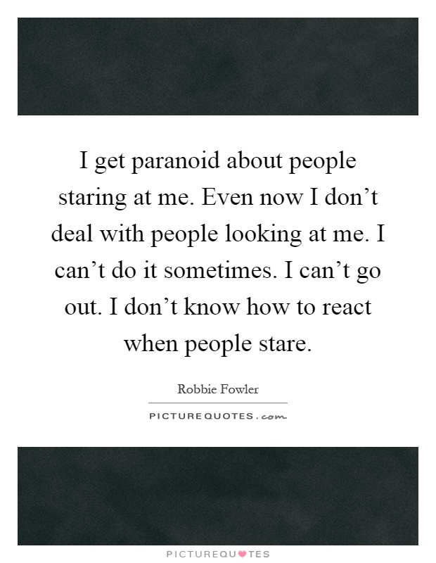 I get paranoid about people staring at me. Even now I don't deal with people looking at me. I can't do it sometimes. I can't go out. I don't know how to react when people stare Picture Quote #1