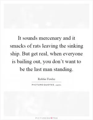 It sounds mercenary and it smacks of rats leaving the sinking ship. But get real, when everyone is bailing out, you don’t want to be the last man standing Picture Quote #1