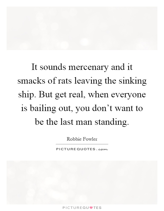 It sounds mercenary and it smacks of rats leaving the sinking ship. But get real, when everyone is bailing out, you don't want to be the last man standing Picture Quote #1