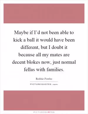 Maybe if I’d not been able to kick a ball it would have been different, but I doubt it because all my mates are decent blokes now, just normal fellas with families Picture Quote #1
