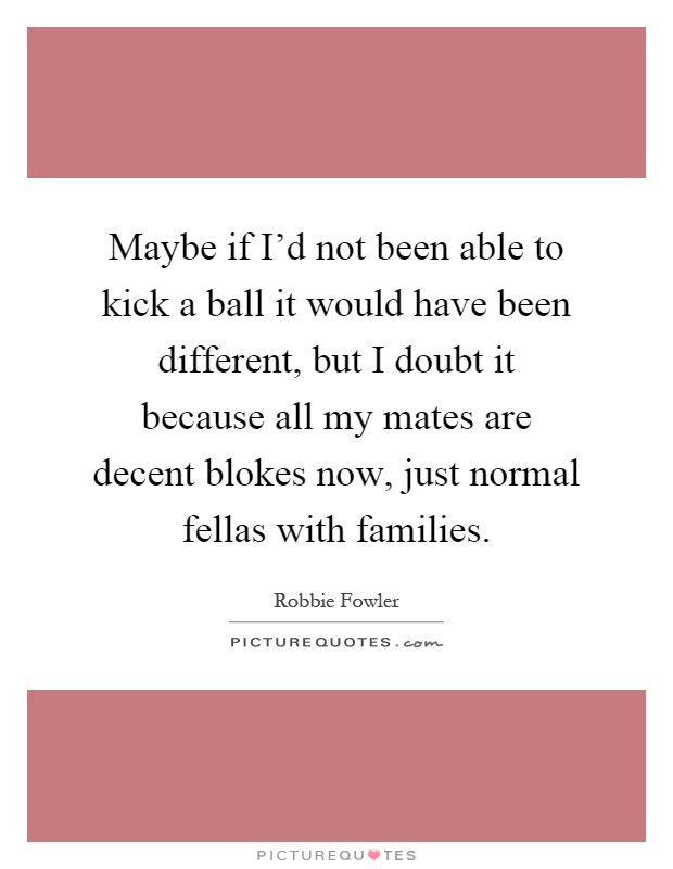 Maybe if I'd not been able to kick a ball it would have been different, but I doubt it because all my mates are decent blokes now, just normal fellas with families Picture Quote #1