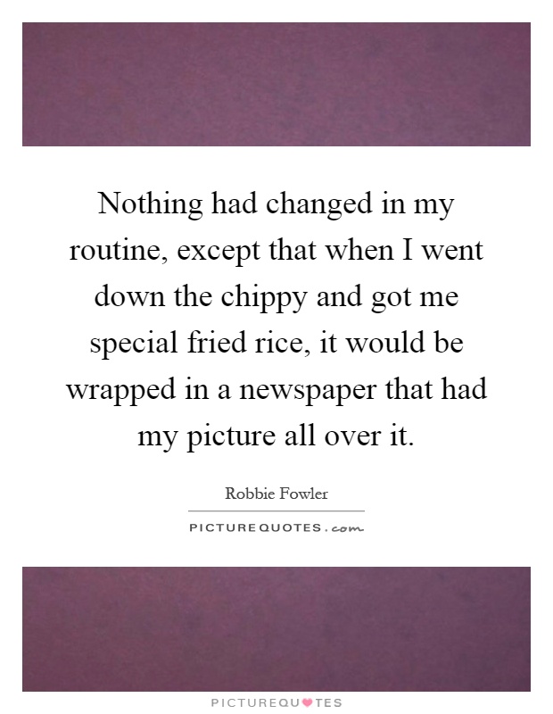 Nothing had changed in my routine, except that when I went down the chippy and got me special fried rice, it would be wrapped in a newspaper that had my picture all over it Picture Quote #1