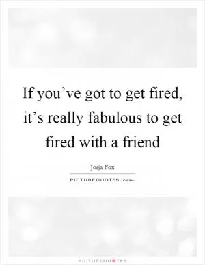 If you’ve got to get fired, it’s really fabulous to get fired with a friend Picture Quote #1