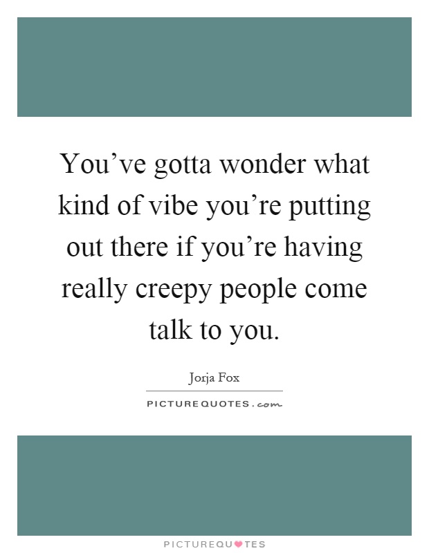 You've gotta wonder what kind of vibe you're putting out there if you're having really creepy people come talk to you Picture Quote #1