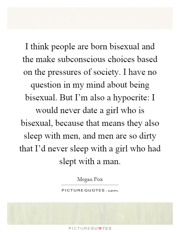 I think people are born bisexual and the make subconscious choices based on the pressures of society. I have no question in my mind about being bisexual. But I'm also a hypocrite: I would never date a girl who is bisexual, because that means they also sleep with men, and men are so dirty that I'd never sleep with a girl who had slept with a man Picture Quote #1