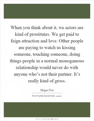 When you think about it, we actors are kind of prostitutes. We get paid to feign attraction and love. Other people are paying to watch us kissing someone, touching someone, doing things people in a normal monogamous relationship would never do with anyone who’s not their partner. It’s really kind of gross Picture Quote #1