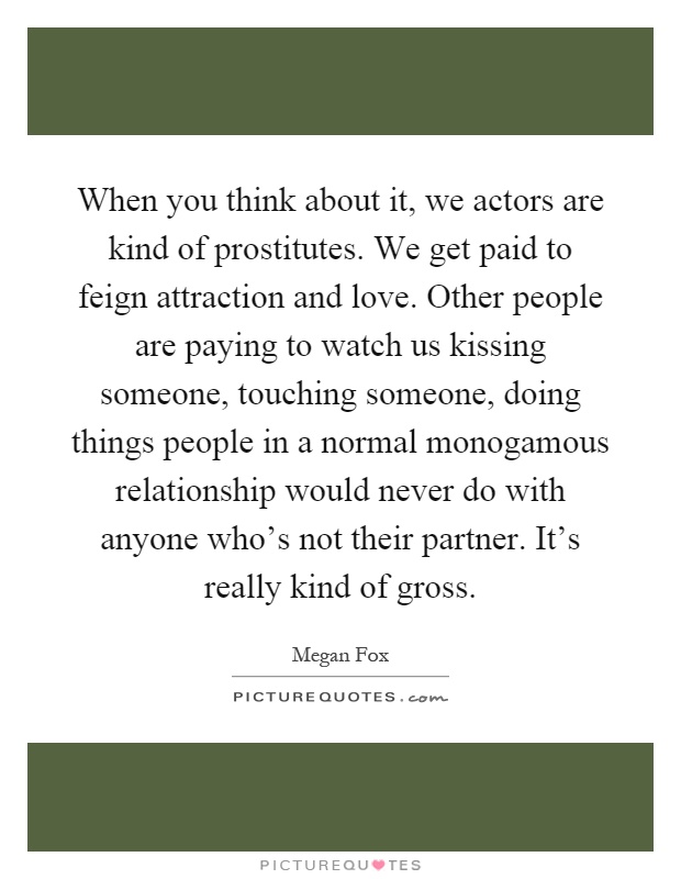 When you think about it, we actors are kind of prostitutes. We get paid to feign attraction and love. Other people are paying to watch us kissing someone, touching someone, doing things people in a normal monogamous relationship would never do with anyone who's not their partner. It's really kind of gross Picture Quote #1