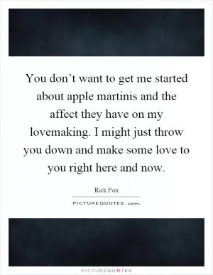 You don’t want to get me started about apple martinis and the affect they have on my lovemaking. I might just throw you down and make some love to you right here and now Picture Quote #1