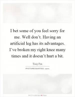 I bet some of you feel sorry for me. Well don’t. Having an artificial leg has its advantages. I’ve broken my right knee many times and it doesn’t hurt a bit Picture Quote #1